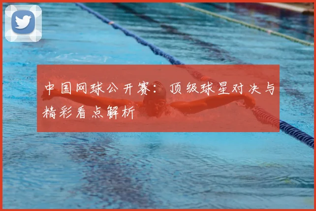 中国网球公开赛:顶级球星对决与精彩看点解析