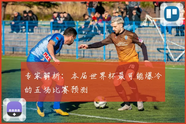 专家解析：本届世界杯最可能爆冷的五场比赛预测