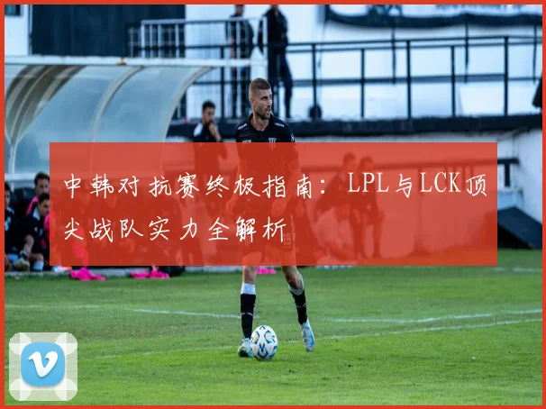 中韩对抗赛终极指南：LPL与LCK顶尖战队实力全解析