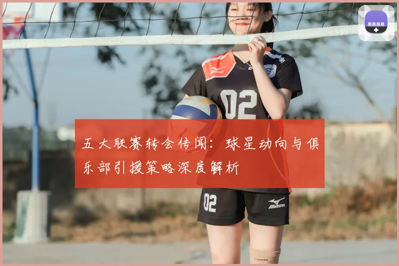 五大联赛转会传闻:球星动向与俱乐部引援策略深度解析