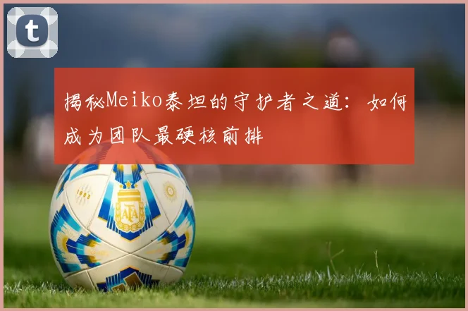 揭秘Meiko泰坦的守护者之道:如何成为团队最硬核前排