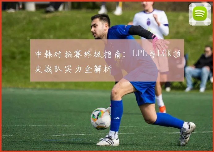 中韩对抗赛终极指南:LPL与LCK顶尖战队实力全解析