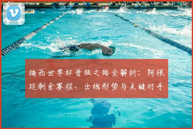 梅西世界杯晋级之路全解析:阿根廷剩余赛程、出线形势与关键对手一览