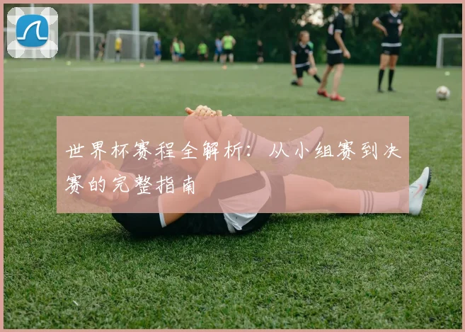 世界杯赛程全解析：从小组赛到决赛的完整指南