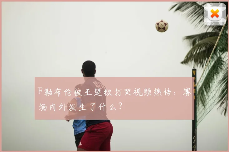F勒布伦被王楚钦打哭视频热传，赛场内外发生了什么？