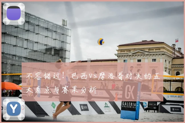 不容错过!巴西vs摩洛哥对决的五大看点与赛果分析