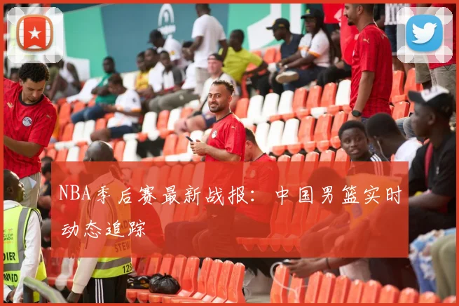 NBA季后赛最新战报：中国男篮实时动态追踪