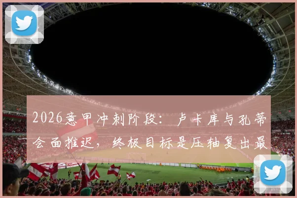 2026意甲冲刺阶段：卢卡库与孔蒂会面推迟，终极目标是压轴复出最后三轮