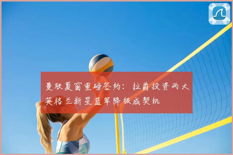曼联夏窗重磅签约:拉爵投资两大英格兰新星蓝军降级成契机