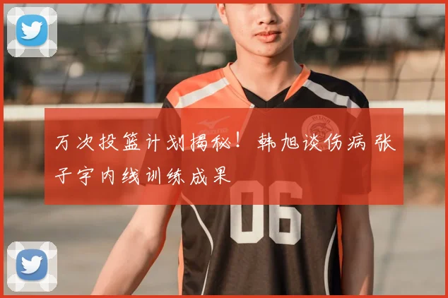 万次投篮计划揭秘!韩旭谈伤病 张子宇内线训练成果