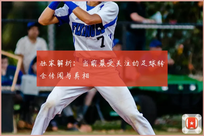 独家解析:当前最受关注的足球转会传闻与真相