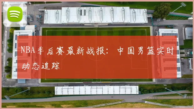 NBA季后赛最新战报:中国男篮实时动态追踪