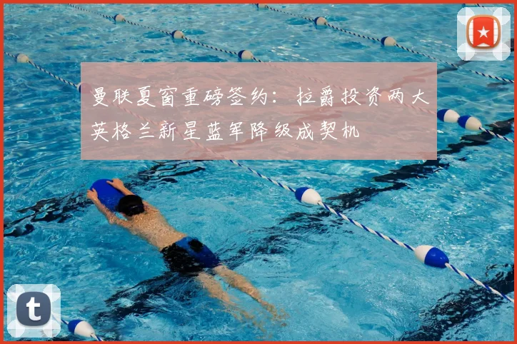曼联夏窗重磅签约：拉爵投资两大英格兰新星蓝军降级成契机