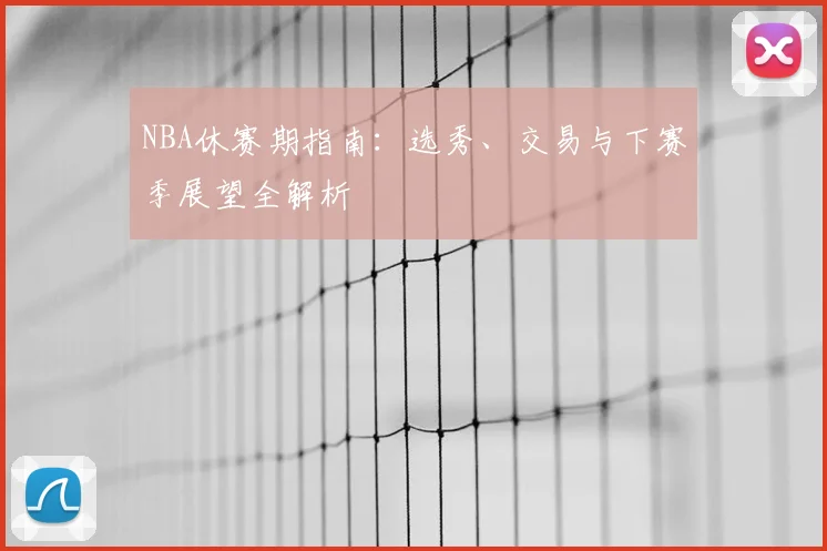 NBA休赛期指南:选秀、交易与下赛季展望全解析
