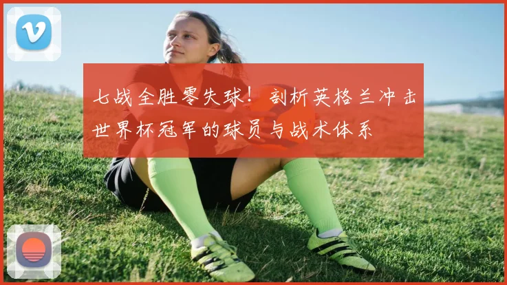 七战全胜零失球!剖析英格兰冲击世界杯冠军的球员与战术体系