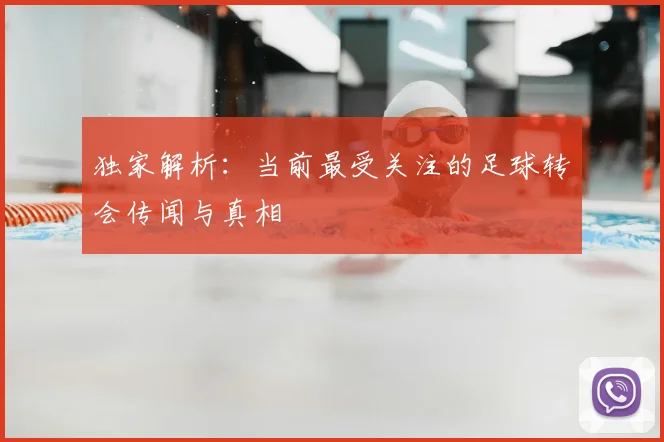 独家解析:当前最受关注的足球转会传闻与真相