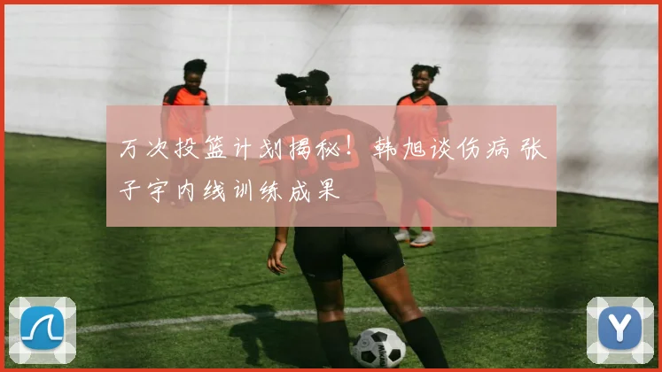 万次投篮计划揭秘！韩旭谈伤病 张子宇内线训练成果