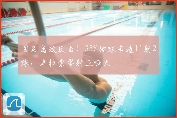 国足高效反击!35%控球率造11射2球,库拉索零射正哑火