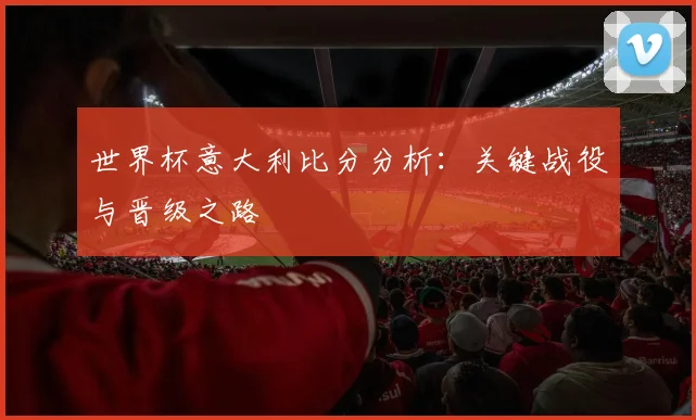 世界杯意大利比分分析:关键战役与晋级之路